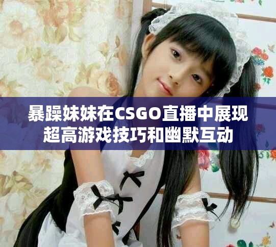 暴躁妹妹在CSGO直播中展現(xiàn)超高游戲技巧和幽默互動