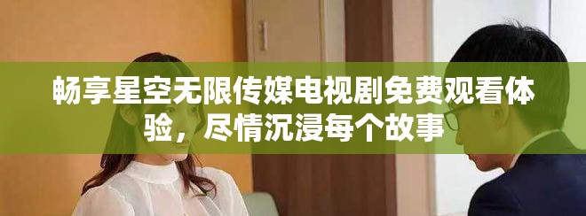 暢享星空無限傳媒電視劇免費(fèi)觀看體驗(yàn)，盡情沉浸每個(gè)故事