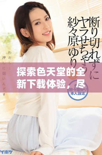 探索色天堂的全新下載體驗(yàn)，盡享無(wú)限精彩與樂(lè)趣