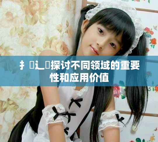 扌喿辶畐探討不同領(lǐng)域的重要性和應用價值