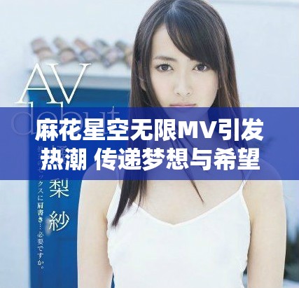 麻花星空無限MV引發(fā)熱潮 傳遞夢想與希望的旋律