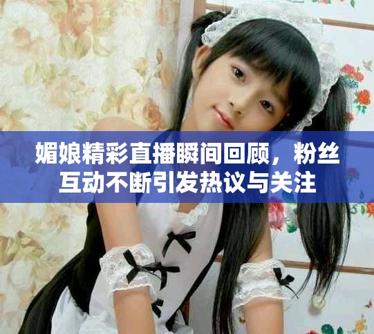 媚娘精彩直播瞬間回顧，粉絲互動不斷引發(fā)熱議與關注