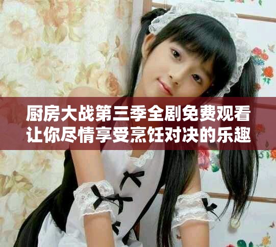 廚房大戰(zhàn)第三季全劇免費(fèi)觀看讓你盡情享受烹飪對(duì)決的樂(lè)趣