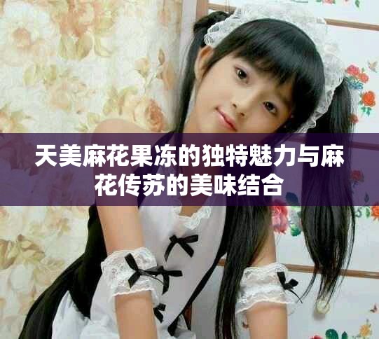 天美麻花果凍的獨(dú)特魅力與麻花傳蘇的美味結(jié)合