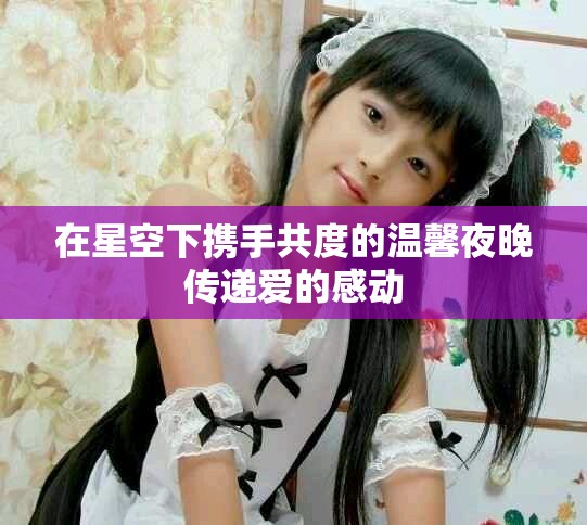 在星空下攜手共度的溫馨夜晚傳遞愛的感動(dòng)