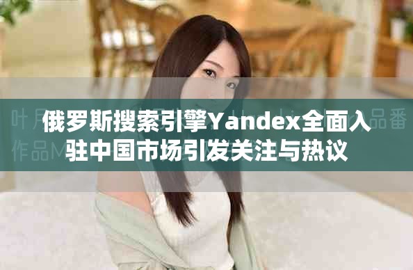 俄羅斯搜索引擎Yandex全面入駐中國市場(chǎng)引發(fā)關(guān)注與熱議