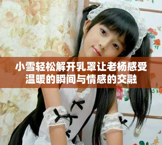 小雪輕松解開(kāi)乳罩讓老楊感受溫暖的瞬間與情感的交融