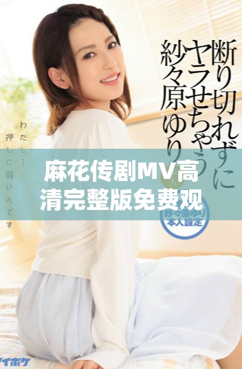麻花傳劇MV高清完整版免費(fèi)觀看，暢享美好生活的樂(lè)趣