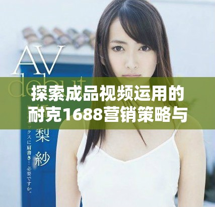 探索成品視頻運(yùn)用的耐克1688營(yíng)銷策略與創(chuàng)新表現(xiàn)